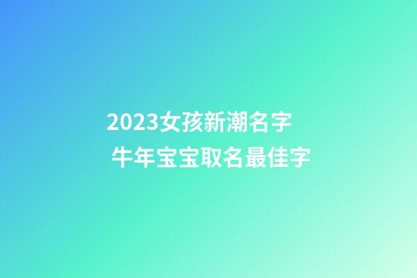 2023女孩新潮名字 牛年宝宝取名最佳字